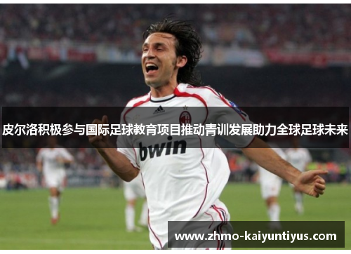 皮尔洛积极参与国际足球教育项目推动青训发展助力全球足球未来